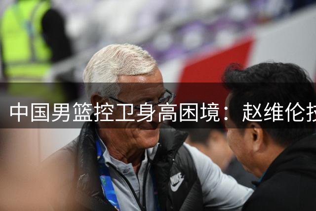 中国男篮控卫身高困境：赵维伦技术优势能否弥补身体短板？