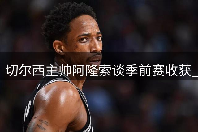 切尔西主帅阿隆索谈季前赛收获 透露拉维亚伤情无碍周末出战