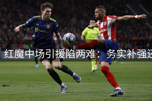 红魔中场引援陷两难：务实补强还是豪掷未来？